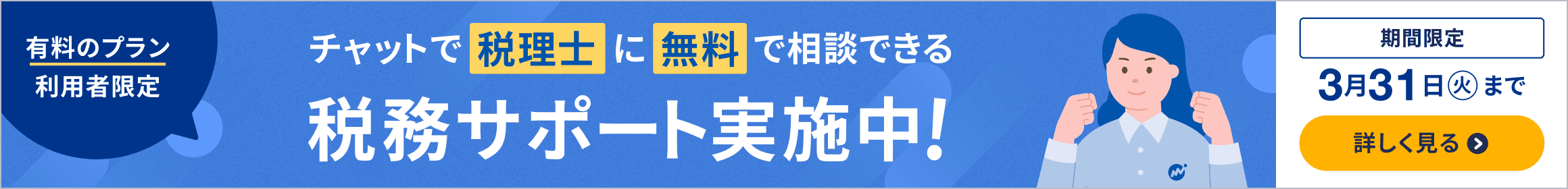 3月31日火曜日まで 有料のプラン利用者限定 チャットで税理士に無料で相談できる税務サポート実施中 詳しく見る