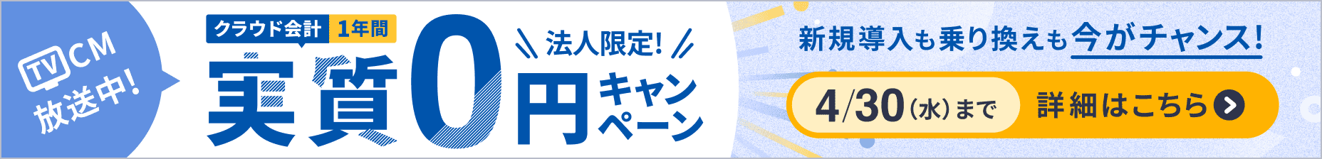 TVCM放送中！ 法人限定！ クラウド会計 1年間実質0円キャンペーン 新規導入も乗り換えも今がチャンス！ 4/30（水）まで 詳細を見る