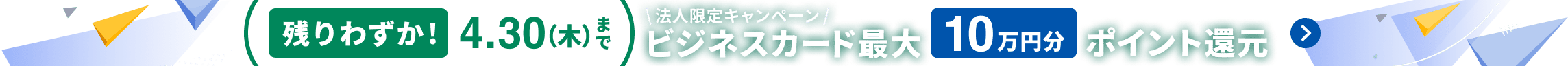 残りわずか！4月30日木曜日まで 法人限定キャンペーン マネーフォワード ビジネスカード 新規ご契約で最大10万円分ポイント還元 詳しく見る