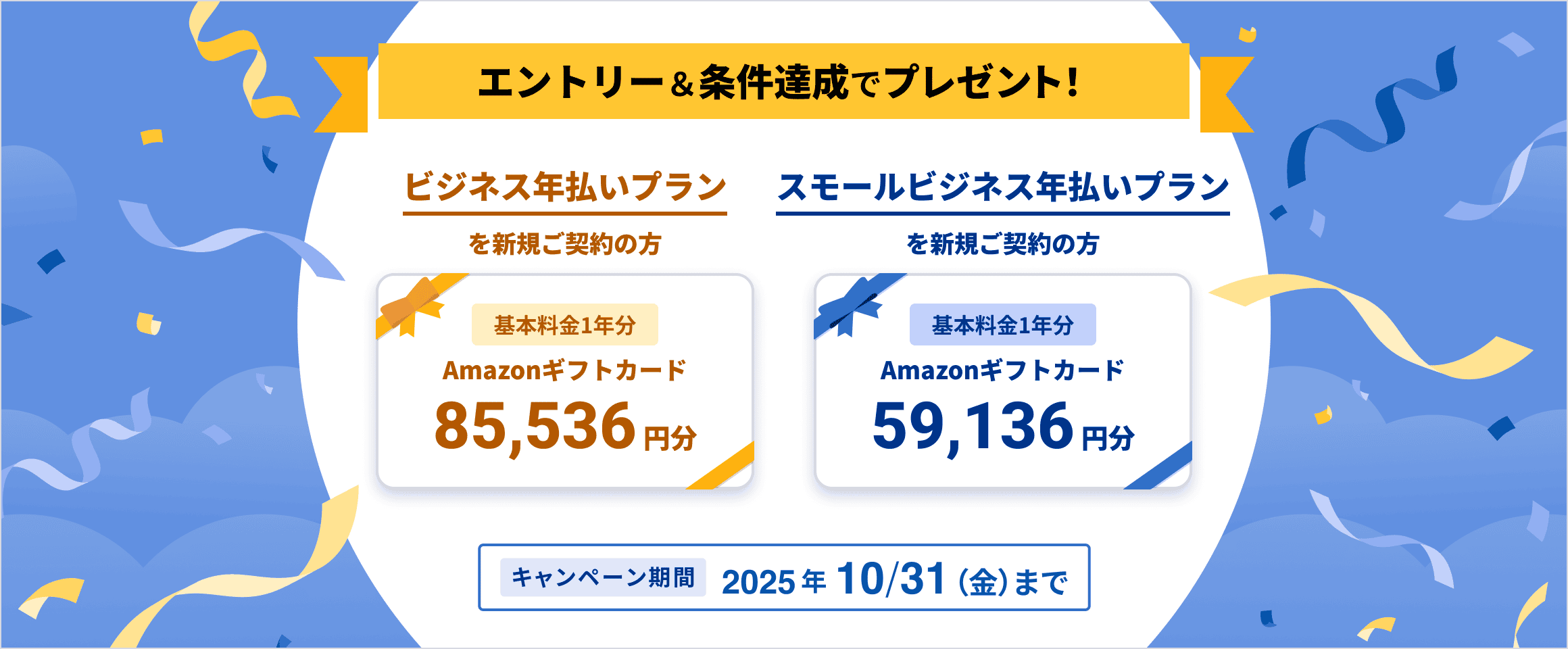 エントリー&条件達成でプレゼント!ビジネス年払いプランを新規ご契約の方 基本料金1年分 Amazonギフトカード85,536円分、スモールビジネス年払いプランを新規ご契約の方 基本料金1年分 Amazonギフトカード59,136円分 キャンペーン期間 2025年10月31日金曜日まで